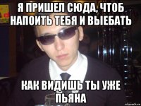 я пришел сюда, чтоб напоить тебя и выебать как видишь ты уже пьяна