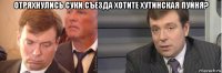 отряхнулись суки.съезда хотите хутинская пуйня? 
