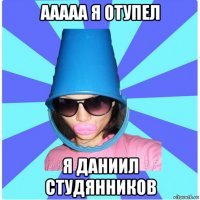 ааааа я отупел я даниил студянников