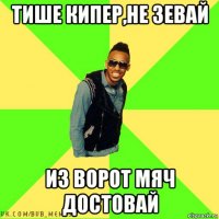 тише кипер,не зевай из ворот мяч достовай