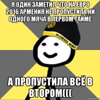 я один заметил что на евро 2016 армения не пропустила ни одного мяча в первом тайме а пропустила всё в втором(((