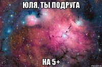юля, ты подруга на 5+