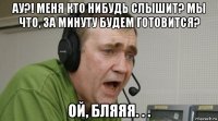 ау?! меня кто нибудь слышит? мы что, за минуту будем готовится? ой, бляяя. . .