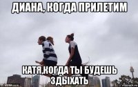 диана, когда прилетим катя,когда ты будешь здыхать