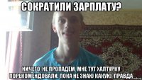 сократили зарплату? ничего, не пропадём, мне тут халтурку порекомендовали. пока не знаю какую, правда