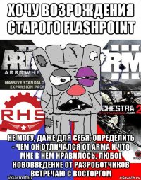 хочу возрождения старого flashpoint не могу, даже для себя, определить - чем он отличался от arma и что мне в нем нравилось, любое нововведение от разроботчиков встречаю с восторгом