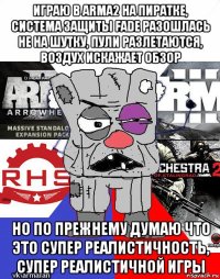 играю в arma2 на пиратке, система защиты fade разошлась не на шутку, пули разлетаются, воздух искажает обзор но по прежнему думаю что это супер реалистичность, супер реалистичной игры