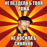 не пездела б твоя рожа не носила б синяков