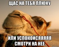 щас на тебя плюну или успокойсяяяяя смотри на нее