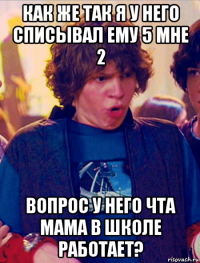 как же так я у него списывал ему 5 мне 2 вопрос у него чта мама в школе работает?