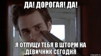 да! дорогая! да! я отпущу тебя в шторм на девичник сегодня