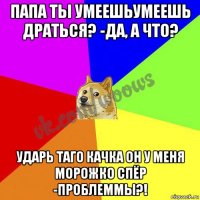 папа ты умеешьумеешь драться? -да, а что? ударь таго качка он у меня морожко спёр -проблеммы?!