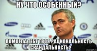 ну что особенный? помогла тебе твоя рациональность и скандальность?