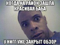 когда на район зашла красивая баба у нигг уже закрыт обзор