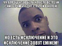 99.9 процентов белых после встречи с ниггером уходят с пулей в колене но есть исключение и это исключение зовут eminem!
