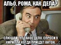 альо, рома, как дела? слюшай тут такое дело, спроси у кирилла когда приедет антон.