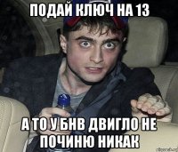 подай ключ на 13 а то у бнв двигло не починю никак