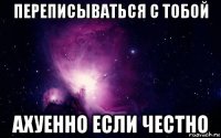 переписываться с тобой ахуенно если честно