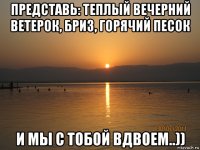 представь: теплый вечерний ветерок, бриз, горячий песок и мы с тобой вдвоем..))