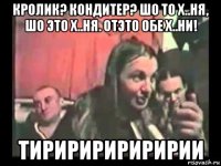 кролик? кондитер? шо то х..ня, шо это х..ня. отэто обе х..ни! тиририририририи