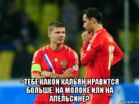  - тебе какой кальян нравится больше: на молоке или на апельсине?