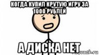 когда купил крутую игру за 1000 рублей а диска нет