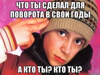 что ты сделал для поворота в свои годы а кто ты? кто ты?