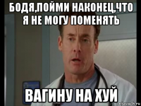 бодя,пойми наконец,что я не могу поменять вагину на хуй