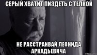 серый хватит пиздеть с телкой не расстраивай леонида аркадьевича