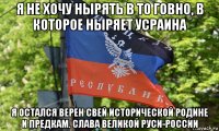 я не хочу нырять в то говно, в которое ныряет усраина я остался верен свей исторической родине и предкам. слава великой руси-россии