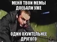 меня твои мемы доебали уже один охуительнее другого