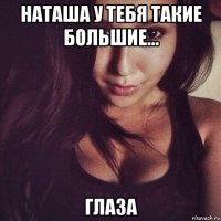 наташа у тебя такие большие... глаза
