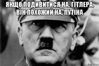 якщо подивитися на, гітлера, він похожий на, путіна 