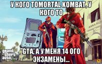 у кого тоmortal kombat, у кого то gta, а у меня 14 ого экзамены...
