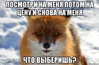 посмотри на меня потом на цену и снова на меня что выберишь?