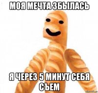 моя мечта збылась я через 5 минут себя съем