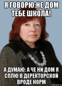 я говорю:не дом тебе школа! а думаю: а че ни дом я сплю в деректорской вроде норм