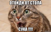 отойди от стола сука !!!!