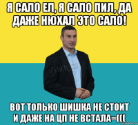 я сало ел, я сало пил, да даже нюхал это сало! вот только шишка не стоит и даже на цп не встала=(((