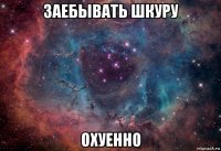 заебывать шкуру охуенно