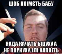 шоб поімєть бабу нада качать біцуху а не порнуху. ілі напоїть