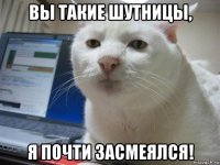вы такие шутницы, я почти засмеялся!