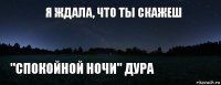 Я ждала, что ты скажеш "Спокойной ночи" дура