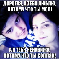 дорогая, я тебя люблю, потому что ты моя! а я тебя ненавижу, потому что ты сопляк!