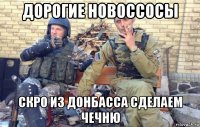 дорогие новоссосы скро из донбасса сделаем чечню