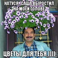 натуся . саша выростил на моей голове цветы для тебя ))))