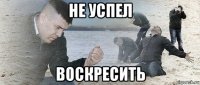 не успел воскресить