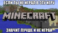 если ты не играл в эту игру значит лучше и не играй