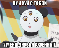 ну и хуй с тобой у меня друзья ахуенные