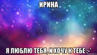 ирина я люблю тебя, и хочу к тебе :-*